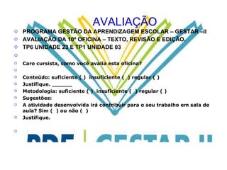 AVALIAÇÃO PROGRAMA GESTÃO DA APRENDIZAGEM ESCOLAR – GESTAR –II AVALIAÇÃO DA 10ª OFICINA – TEXTO, REVISÃO E EDIÇÃO. TP6 UNIDADE 23 E TP1 UNIDADE 03   Caro cursista, como você avalia esta oficina?   Conteúdo: suficiente ( )  insuficiente (  ) regular ( ) Justifique. ______ Metodologia: suficiente ( )  insuficiente (  ) regular ( ) Sugestões: A atividade desenvolvida irá contribuir para o seu trabalho em sala de aula? Sim (  ) ou não (  )  Justifique.    