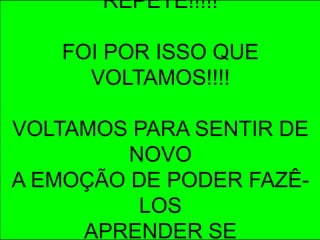 REPETE!!!!!

   FOI POR ISSO QUE
     VOLTAMOS!!!!

VOLTAMOS PARA SENTIR DE
         NOVO
A EMOÇÃO DE PODER FAZÊ-
          LOS
     APRENDER SE
 