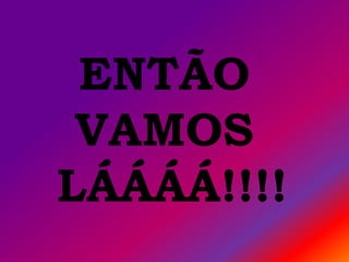 ENTÃO
 VAMOS
LÁÁÁÁ!!!!
 