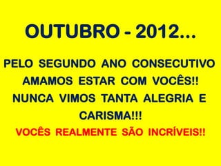 OUTUBRO - 2012...
PELO SEGUNDO ANO CONSECUTIVO
  AMAMOS ESTAR COM VOCÊS!!
 NUNCA VIMOS TANTA ALEGRIA E
           CARISMA!!!
 VOCÊS REALMENTE SÃO INCRÍVEIS!!
 
