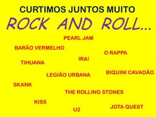 CURTIMOS JUNTOS MUITO
ROCK AND ROLL...
                PEARL JAM
BARÃO VERMELHO
                             O RAPPA
                     IRA!
 TIHUANA

           LEGIÃO URBANA     BIQUINI CAVADÃO

SKANK
                 THE ROLLING STONES
        KISS
                              JOTA QUEST
                   U2
 