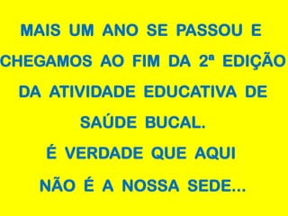 MAIS UM ANO SE PASSOU E
CHEGAMOS AO FIM DA 2ª EDIÇÃO
 DA ATIVIDADE EDUCATIVA DE
       SAÚDE BUCAL.
    É VERDADE QUE AQUI

   NÃO É A NOSSA SEDE...
 