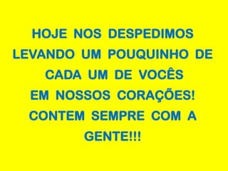 HOJE NOS DESPEDIMOS
LEVANDO UM POUQUINHO DE
   CADA UM DE VOCÊS
  EM NOSSOS CORAÇÕES!
 CONTEM SEMPRE COM A
        GENTE!!!
 