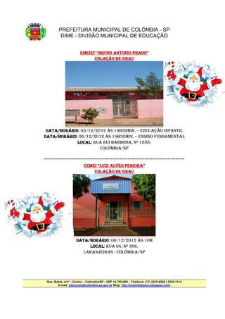 PREFEITURA MUNICIPAL DE COLÔMBIA - SP
          DIME - DIVISÃO MUNICIPAL DE EDUCAÇÃO


                                              PRADO”
                        EMEIEF “BRUNO ANTONIO PRADO”
                              COLAÇÃO DE GRAU




 DATA/HORÁRIO
 DATA/HORÁRIO 05/12/2012 ÀS 19H30MIN. – EDUCAÇÃO INFANTIL
     /HORÁRIO:
DATA/HORÁRIO 06/12/2012 ÀS 19H30MIN. – ENSINO FUNDAMENTAL
DATA/HORÁRIO:
    /HORÁRIO
             LOCAL:
             LOCAL RUA RUI BARBOSA, Nº 1288.
                      COLÔMBIA/SP

*******************************************************************************************
                          CEMEI “LUIZ ALVES PEREIRA”PEREIRA”
                                 COLAÇÃO DE GRAU




                     DATA/HORÁRIO
                     DATA/HORÁRIO: 06/12/2012 ÀS 10H
                          /HORÁRIO
                           LOCAL:
                           LOCAL RUA 04, Nº 306.
                        LARANJEIRAS - COLÔMBIA/SP




 Rua: Bahia, s/nº – Centro – Colômbia/SP - CEP 14.795-000 – Telefone: (17) 3335-8529 / 3335-1114
        E-mail: educacao@colombia.sp.gov.br Blog: http://colombiaeduc.blogspot.com/
 