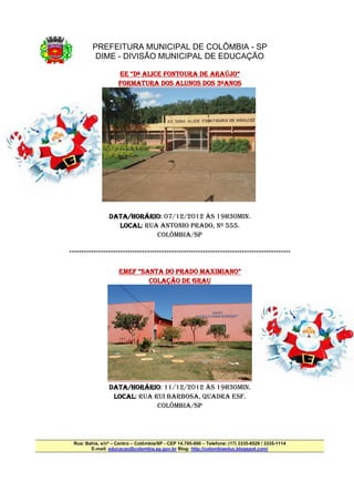 PREFEITURA MUNICIPAL DE COLÔMBIA - SP
          DIME - DIVISÃO MUNICIPAL DE EDUCAÇÃO

                                             ARAÚJO”
                    EE “Dª ALICE FONTOURA DE ARAÚJO”
                    FORMATURA DOS ALUNOS DOS 3ºANOS




                DATA/HORÁRIO
                DATA/HORÁRIO: 07/12/2012 ÀS 19H30MIN.
                    /HORÁRIO
                  LOCAL:
                  LOCAL RUA ANTONIO PRADO, Nº 555.
                           COLÔMBIA/SP

*******************************************************************************************

                                          MAXIMIANO”
                     EMEF “SANTA DO PRADO MAXIMIANO”
                             COLAÇÃO DE GRAU




                DATA/HORÁRIO
                DATA/HORÁRIO: 11/12/2012 ÀS 19H30MIN.
                    /HORÁRIO
                 LOCAL:
                 LOCAL RUA RUI BARBOSA, QUADRA ESF.
                            COLÔMBIA/SP




 Rua: Bahia, s/nº – Centro – Colômbia/SP - CEP 14.795-000 – Telefone: (17) 3335-8529 / 3335-1114
        E-mail: educacao@colombia.sp.gov.br Blog: http://colombiaeduc.blogspot.com/
 