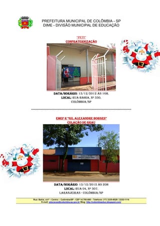 PREFEITURA MUNICIPAL DE COLÔMBIA - SP
          DIME - DIVISÃO MUNICIPAL DE EDUCAÇÃO


                                       “PETI”
                                 CONFRATERNIZAÇÃO




                     DATA/HORÁRIO
                     DATA/HORÁRIO: 13/12/2012 ÀS 16H.
                          /HORÁRIO
                         LOCAL:
                         LOCAL RUA BAHIA, Nº 330.
                               COLÔMBIA/SP

*******************************************************************************************

                                             BORGES”
                       EMEF R “GIL ALEXANDRE BORGES”
                              COLAÇÃO DE GRAU




                     DATA/HORÁRIO
                     DATA/HORÁRIO: 13/12/2012 ÀS 20H
                          /HORÁRIO
                           LOCAL:
                           LOCAL RUA 04, Nº 307.
                        LARANJEIRAS - COLÔMBIA/SP

 Rua: Bahia, s/nº – Centro – Colômbia/SP - CEP 14.795-000 – Telefone: (17) 3335-8529 / 3335-1114
        E-mail: educacao@colombia.sp.gov.br Blog: http://colombiaeduc.blogspot.com/
 