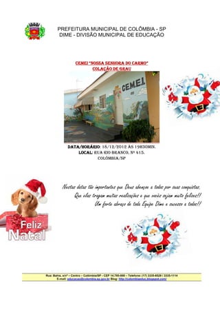 PREFEITURA MUNICIPAL DE COLÔMBIA - SP
         DIME - DIVISÃO MUNICIPAL DE EDUCAÇÃO




                                             CARMO”
                     CEMEI “NOSSA SENHORA DO CARMO”
                             COLAÇÃO DE GRAU




               DATA/HORÁRIO
               DATA/HORÁRIO: 18/12/2012 ÀS 19H30MIN.
                   /HORÁRIO
                   LOCAL:
                   LOCAL RUA RIO BRANCO, Nº 415.
                          COLÔMBIA/SP




            Nestas datas tão importantes que Deus abençoe a todos por suas conquistas.
                  Que elas tragam muitas realizações e que vocês sejam muito felizes!!
                             Um forte abraço de toda Equipe Dime e sucesso a todos!!




Rua: Bahia, s/nº – Centro – Colômbia/SP - CEP 14.795-000 – Telefone: (17) 3335-8529 / 3335-1114
       E-mail: educacao@colombia.sp.gov.br Blog: http://colombiaeduc.blogspot.com/
 
