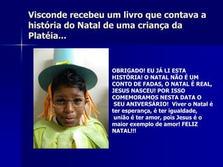 Visconde recebeu um livro que contava a
história do Natal de uma criança da
Platéia...


                  OBRIGADO! EU JÁ LI ESTA
                  HISTÓRIA! O NATAL NÃO É UM
                  CONTO DE FADAS, O NATAL É REAL,
                  JESUS NASCEU! POR ISSO
                  COMEMORAMOS NESTA DATA O
                   SEU ANIVERSÁRIO! Viver o Natal é
                  ter esperança, é ter igualdade,
                   união é ter amor, pois Jesus é o
                  maior exemplo de amor! FELIZ
                  NATAL!!!
 