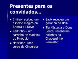 Presentes para os
convidados...
   Emília- recebeu um       Saci- recebeu um
    espelho mágico da         gorrinha da Bela
    Branca de Neve           Tia Nástacia e Dona
   Pedrinho – um             Benta- receberam
    carrinho de madeira       bolinhos da
    do Pinóquio               Chapeuzinho
   Narizinho- uma            Vermelho
    coroa da Cinderela
 