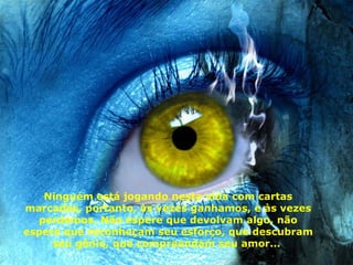 Ninguém está jogando nesta vida com cartas marcadas, portanto ,  às vezes ganhamos, e às vezes perdemos. Não espere que devolvam algo, não espere que reconheçam seu esforço, que descubram seu gênio, que compreendam seu amor...  