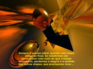 Sempre é preciso saber quando uma etapa chega ao final. Se insistirmos em permanecer nela mais do que o tempo necessário, perdemos a alegria e o sentido das outras etapas, que precisamos viver...  