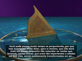 Você pode passar muito tempo se perguntando, por que isso aconteceu. Pode dizer, para si mesmo, que não dará mais um passo ,  enquanto não entender as razões que levaram, certas coisas, que eram tão importantes e sólidas em sua vida, serem subitamente transformadas em pó... 