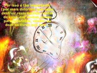 Por isso é tão importante (por mais doloroso que seja) destruir recordações, mudar de casa, dar muitas coisas para orfanatos, vender ou doar os livros que tem... 