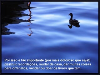 Por isso é tão importante (por mais doloroso que seja!) destruir recordações, mudar de casa, dar muitas coisas para orfanatos, vender ou doar os livros que tem.   