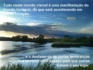 Tudo neste mundo visível é uma manifestação do mundo invisível, do que está acontecendo em nosso coração..   .... e o desfazer-se de certas lembranças significa também abrir espaço para que outras tomem o seu lugar. 
