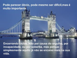 Pode parecer óbvio, pode mesmo ser difícil,mas é muito importante. Encerrando ciclos. Não por causa do orgulho, por incapacidade, ou por soberba, mas porque simplesmente aquilo já não se encaixa mais na sua vida. 