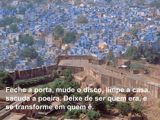 Feche a porta, mude o disco, limpe a casa, sacuda a poeira. Deixe de ser quem era, e se transforme em quem é.     