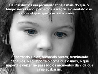 Se insistirmos em permanecer nela mais do que o tempo necessário, perdemos a alegria e o sentido das outras etapas que precisamos viver.   Encerrando ciclos, fechando portas, terminando capítulos. Não importa o nome que damos, o que importa é deixar no passado os momentos da vida que já se acabaram. 
