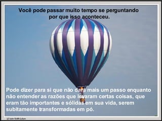 Você pode passar muito tempo se perguntando  por que isso aconteceu. Pode dizer para si que não dará mais um passo enquanto não entender as razões que levaram certas coisas, que eram tão importantes e sólidas em sua vida, serem subitamente transformadas em pó. 
