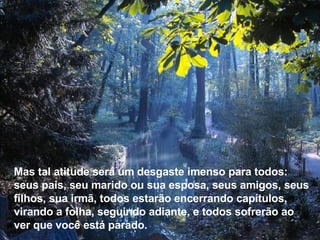 Mas tal atitude será um desgaste imenso para todos: seus pais, seu marido ou sua esposa, seus amigos, seus filhos, sua irmã, todos estarão encerrando capítulos, virando a folha, seguindo adiante, e todos sofrerão ao ver que você está parado. 