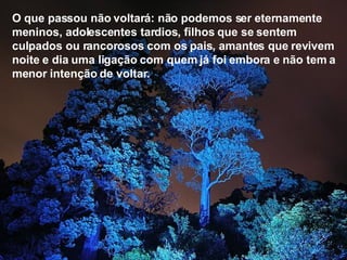 O que passou não voltará: não podemos ser eternamente meninos, adolescentes tardios, filhos que se sentem culpados ou rancorosos com os pais, amantes que revivem noite e dia uma ligação com quem já foi embora e não tem a menor intenção de voltar.   