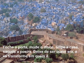 Feche a porta, mude o disco, limpe a casa, sacuda a poeira. Deixe de ser quem era, e se transforme em quem é.     