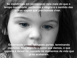 Se insistirmos em permanecer nela mais do que o tempo necessário, perdemos a alegria e o sentido das outras etapas que precisamos viver.   Encerrando ciclos, fechando portas, terminando capítulos. Não importa o nome que damos, o que importa é deixar no passado os momentos da vida que já se acabaram. 