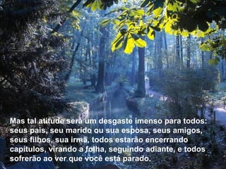 Mas tal atitude será um desgaste imenso para todos: seus pais, seu marido ou sua esposa, seus amigos, seus filhos, sua irmã, todos estarão encerrando capítulos, virando a folha, seguindo adiante, e todos sofrerão ao ver que você está parado. 