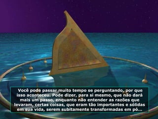 Você pode passar muito tempo se perguntando, por que
 isso aconteceu. Pode dizer, para si mesmo, que não dará
   mais um passo, enquanto não entender as razões que
levaram, certas coisas, que eram tão importantes e sólidas
  em sua vida, serem subitamente transformadas em pó...
 