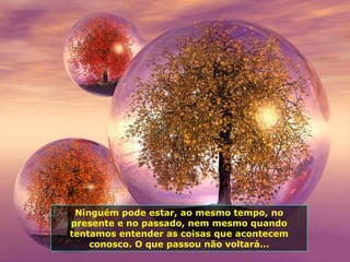 Ninguém pode estar, ao mesmo tempo, no
presente e no passado, nem mesmo quando
tentamos entender as coisas que acontecem
    conosco. O que passou não voltará...
 