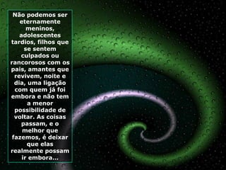 Não podemos ser
    eternamente
       meninos,
    adolescentes
tardios, filhos que
      se sentem
    culpados ou
rancorosos com os
pais, amantes que
  revivem, noite e
  dia, uma ligação
  com quem já foi
embora e não tem
       a menor
  possibilidade de
  voltar. As coisas
    passam, e o
     melhor que
 fazemos, é deixar
       que elas
realmente possam
     ir embora...
 