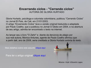 Gloria Hurtado, psicóloga e colunista colombiana, publicou “Cerrando Ciclos”
no Jornal El Pais, de Cali, em 21/01/2003.
O artigo “Encerrando Ciclos” teve a versão original traduzida e adaptada
por Paulo Coelho, que a publicou no Jornal O Globo em 2004, e na abertura
de seu artigo, admitia ter encontrado o texto na internet.
Ao lançar seu o livro "O Zahir" e diante da denúncia de plágio por
sua real autora, Monica Antunes, agente de Paulo Coelho afirmou que
a partir dali, ano de 2008, seria creditado a Gloria Hurtado autoria do texto.
Encerrando ciclos - ''Cerrando ciclos”
AUTORIA DE GLORIA HURTADO
Música- Você -Eduardo Lages
Mais detalhes sobre este assunto clique aqui
Para ler o artigo original clique aqui
 