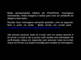 Belas apresentações (slides) em PowerPoint, mensagens
motivadoras, lindas imagens e textos para criar um ambiente de
alegria e bem-estar.
Receba duas mensagens semanais gratuitas, uma na segunda-
feira e outra na sexta. Basta enviar um e-mail para:
powerpointsemanal-subscribe@yahoogrupos.com.br
não precisa escrever nada no e-mail, nem no campo assunto é
só enviar o e-mail e daí a pouco você recebe uma mensagem de
confirmação, clique em responder sem escrever nada no e-mail,
clique em Enviar e já estará inscrit@ para receber as mensagens.
 