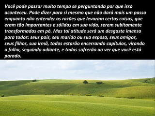 Você pode passar muito tempo se perguntando por que isso
aconteceu. Pode dizer para si mesmo que não dará mais um passo
enquanto não entender as razões que levaram certas coisas, que
eram tão importantes e sólidas em sua vida, serem subitamente
transformadas em pó. Mas tal atitude será um desgaste imenso
para todos: seus pais, seu marido ou sua esposa, seus amigos,
seus filhos, sua irmã, todos estarão encerrando capítulos, virando
a folha, seguindo adiante, e todos sofrerão ao ver que você está
parado.
 