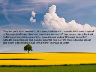 Ninguém pode estar ao mesmo tempo no presente e no passado, nem mesmo quando
tentamos entender as coisas que acontecem conosco. O que passou não voltará: não
podemos ser eternamente meninos, adolescentes tardios, filhos que se sentem
culpados ou rancorosos com os pais, amantes que revivem noite e dia uma ligação
com quem já foi embora e não tem a menor intenção de voltar.
 