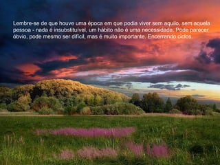 Lembre-se de que houve uma época em que podia viver sem aquilo, sem aquela
pessoa - nada é insubstituível, um hábito não é uma necessidade. Pode parecer
óbvio, pode mesmo ser difícil, mas é muito importante. Encerrando ciclos.
 