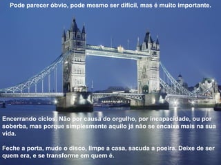 Pode parecer óbvio, pode mesmo ser difícil, mas é muito importante. Encerrando ciclos. Não por causa do orgulho, por incapacidade, ou por soberba, mas porque simplesmente aquilo já não se encaixa mais na sua vida. Feche a porta, mude o disco, limpe a casa, sacuda a poeira. Deixe de ser quem era, e se transforme em quem é.  