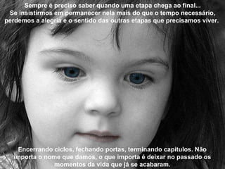 Sempre é preciso saber quando uma etapa chega ao final... Se insistirmos em permanecer nela mais do que o tempo necessário, perdemos a alegria e o sentido das outras etapas que precisamos viver.  Encerrando ciclos, fechando portas, terminando capítulos. Não importa o nome que damos, o que importa é deixar no passado os momentos da vida que já se acabaram. 