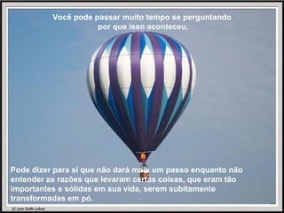 Você pode passar muito tempo se perguntando por que isso aconteceu. Pode dizer para si que não dará mais um passo enquanto não entender as razões que levaram certas coisas, que eram tão importantes e sólidas em sua vida, serem subitamente transformadas em pó. 