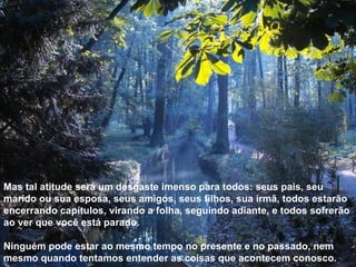 Mas tal atitude será um desgaste imenso para todos: seus pais, seu marido ou sua esposa, seus amigos, seus filhos, sua irmã, todos estarão encerrando capítulos, virando a folha, seguindo adiante, e todos sofrerão ao ver que você está parado. Ninguém pode estar ao mesmo tempo no presente e no passado, nem mesmo quando tentamos entender as coisas que acontecem conosco. 