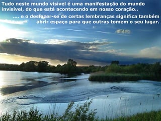 Tudo neste mundo visível é uma manifestação do mundo invisível, do que está acontecendo em nosso coração..  .... e o desfazer-se de certas lembranças significa também abrir espaço para que outras tomem o seu lugar. 