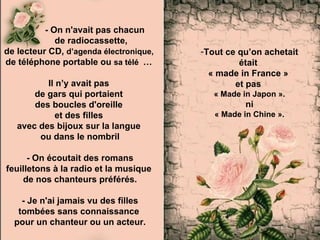 - On n'avait pas chacun
             de radiocassette,
de lecteur CD, d’agenda électronique,   -Tout ce qu’on achetait
de téléphone portable ou sa télé …               était
                                          « made in France »
          Il n’y avait pas                      et pas
       de gars qui portaient               « Made in Japon ».
       des boucles d'oreille                       ni
             et des filles                 « Made in Chine ».
   avec des bijoux sur la langue
        ou dans le nombril

      - On écoutait des romans
feuilletons à la radio et la musique
    de nos chanteurs préférés.

    - Je n'ai jamais vu des filles
   tombées sans connaissance
  pour un chanteur ou un acteur.
 