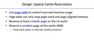 Design: Spatial Cache Reservation
• Use page table to control reserved memory usage
• Page table can only map page-sized and page-aligned memory
• Reserve at least a whole page on the L3 cache
• Reserve a smallest page of the cache (4KB)
– How much space in total we need to reserve?
 
