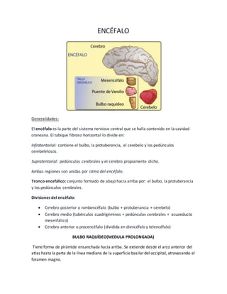 ENCÉFALO 
Generalidades: 
El encéfalo es la parte del sistema nervioso central que se halla contenido en la cavidad 
craneana. El tabique fibroso horizontal lo divide en: 
Infratentorial: contiene el bulbo, la protuberancia, el cerebelo y los pedúnculos 
cerebelelosos. 
Supratentorial: pedúnculos cerebrales y el cerebro propiamente dicho. 
Ambas regiones son unidas por istmo del encéfalo. 
Tronco encefálico: conjunto formado de abajo hacia arriba por: el bulbo, la protuberancia 
y los pedúnculos cerebrales. 
Divisiones del encéfalo: 
 Cerebro posterior o rombencéfalo (bulbo + protuberancia + cerebelo) 
 Cerebro medio (tubérculos cuadrigéminos + pedúnculos cerebrales + acuaeducto 
mesenfálico) 
 Cerebro anterior o procencéfalo (dividida en diencéfalo y telencéfalo) 
BULBO RAQUÍDEO(MEDULA PROLONGADA) 
Tiene forma de pirámide ensanchada hacia arriba. Se extiende desde el arco anterior del 
atlas hasta la parte de la línea mediana de la superficie basilar del occipital, atravesando el 
foramen magno. 
 