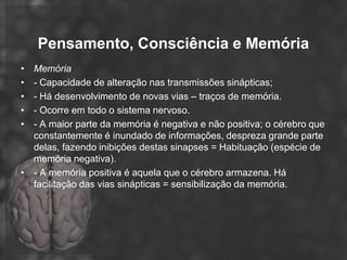 Pensamento, Consciência e Memória
• Memória
• - Capacidade de alteração nas transmissões sinápticas;
• - Há desenvolvimento de novas vias – traços de memória.
• - Ocorre em todo o sistema nervoso.
• - A maior parte da memória é negativa e não positiva; o cérebro que
  constantemente é inundado de informações, despreza grande parte
  delas, fazendo inibições destas sinapses = Habituação (espécie de
  memória negativa).
• - A memória positiva é aquela que o cérebro armazena. Há
  facilitação das vias sinápticas = sensibilização da memória.
 