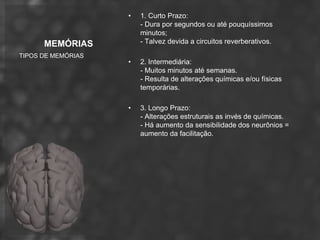 •   1. Curto Prazo:
                        - Dura por segundos ou até pouquíssimos
                        minutos;
      MEMÓRIAS          - Talvez devida a circuitos reverberativos.
TIPOS DE MEMÓRIAS
                    •   2. Intermediária:
                        - Muitos minutos até semanas.
                        - Resulta de alterações químicas e/ou físicas
                        temporárias.

                    •   3. Longo Prazo:
                        - Alterações estruturais as invés de químicas.
                        - Há aumento da sensibilidade dos neurônios =
                        aumento da facilitação.
 