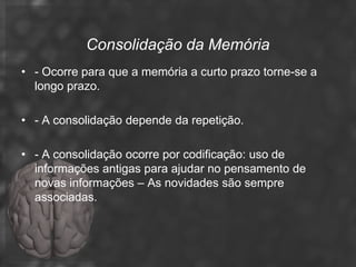 Consolidação da Memória
• - Ocorre para que a memória a curto prazo torne-se a
  longo prazo.

• - A consolidação depende da repetição.

• - A consolidação ocorre por codificação: uso de
  informações antigas para ajudar no pensamento de
  novas informações – As novidades são sempre
  associadas.
 