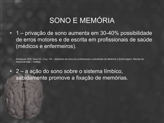 SONO E MEMÓRIA
• 1 – privação de sono aumenta em 30-40% possibilidade
  de erros motores e de escrita em profissionais de saúde
  (médicos e enfermeiros).

•   Rodrigues CFA, Silva CC, Cruz CK – distúrbios de sono em profissionais e estudantes de Medicina e Enfermagem. Revista de
    Neurociências – Unifesp.



• 2 – a ação do sono sobre o sistema límbico,
  sabidamente promove a fixação de memórias.
 