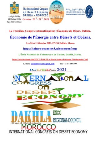Le Troisième Congrès International sur l'Économie du Désert, Dakhla.
Économie de l'Énergie entre Déserts et Océans.
Les 20 et 21 Octobre 2021, ENCG Dakhla. Maroc.
https://sahara-economy3.sciencesconf.org
L'École Nationale de Commerce et de Gestion, Dakhla, Maroc.
https://web.facebook.com/ENCG.DAKHLA.Desert.Sahara.Economy.Development.Conf
E-mail: economydesert@gmail.com Tél: +212618086893
 
