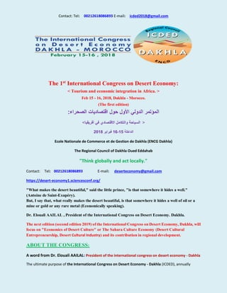 Contact: Tel: 00212618086893 E-mail: icded2018@gmail.com
The 1st
International Congress on Desert Economy:
< Tourism and economic integration in Africa. >
Feb 15 - 16, 2018, Dakhla - Morocco.
(The first edition)
‫حول‬ ‫األول‬ ‫الدولي‬ ‫المؤتمر‬‫الصحراء‬ ‫اقتصاديات‬:
<‫أفريقيا‬ ‫في‬ ‫االقتصادي‬ ‫والتكامل‬ ‫السياحة‬ >
‫الداخلة‬15-16‫فبراير‬2018
Ecole Nationale de Commerce et de Gestion de Dakhla (ENCG Dakhla)
The Regional Council of Dakhla Oued Eddahab
"Think globally and act locally."
Contact: Tel: 00212618086893 E-mail: deserteconomy@gmail.com
https://desert-economy1.sciencesconf.org/
"What makes the desert beautiful," said the little prince, "is that somewhere it hides a well."
(Antoine de Saint-Exupéry).
But, I say that, what really makes the desert beautiful, is that somewhere it hides a well of oil or a
mine or gold or any rare metal (Economically speaking).
Dr. Elouali AAILAL , President of the International Congress on Desert Economy. Dakhla.
The next edition (second edition 2019) of the International Congress on Desert Economy, Dakhla, will
focus on "Economics of Desert Culture" or The Sahara Culture Economy (Desert Cultural
Entrepreneurship, Desert Cultural Industry) and its contribution in regional development.
ABOUT THE CONGRESS:
A word from Dr. Elouali AAILAL: President of the international congress on desert economy - Dakhla
The ultimate purpose of the International Congress on Desert Economy - Dakhla (ICDED), annually
 